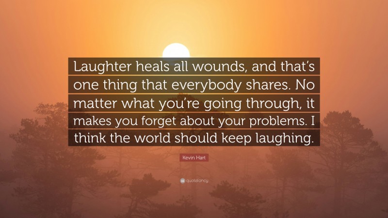 Kevin Hart Quote: “Laughter heals all wounds, and that’s one thing that everybody shares. No matter what you’re going through, it makes you forget about your problems. I think the world should keep laughing.”