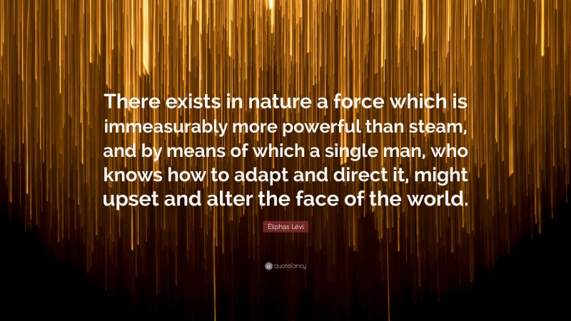 Éliphas Lévi Quote: “There exists in nature a force which is immeasurably more powerful than steam, and by means of which a single man, who knows how to adapt and direct it, might upset and alter the face of the world.”