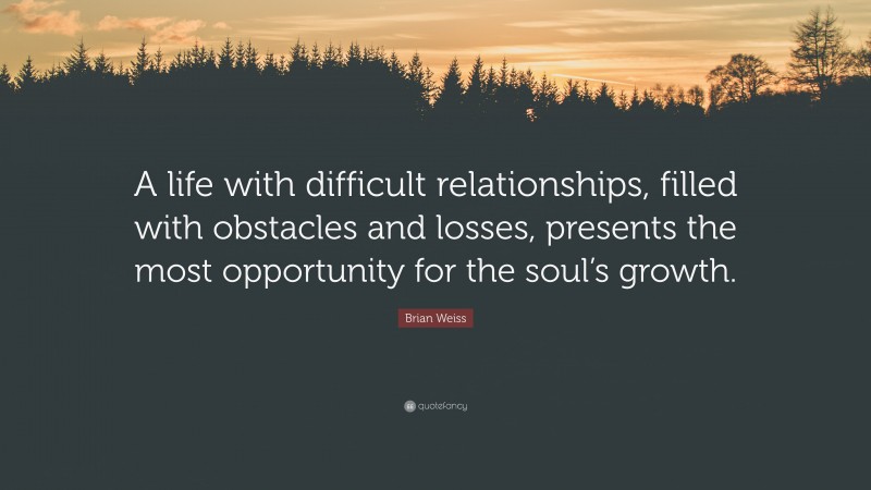 Brian Weiss Quote: “A life with difficult relationships, filled with obstacles and losses, presents the most opportunity for the soul’s growth.”
