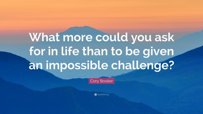 Cory Booker Quote: “What more could you ask for in life than to be given an impossible challenge?”