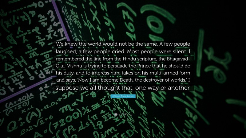 J. Robert Oppenheimer Quote: “We knew the world would not be the same. A few people laughed, a few people cried. Most people were silent. I remembered the line from the Hindu scripture, the Bhagavad-Gita; Vishnu is trying to persuade the Prince that he should do his duty, and to impress him, takes on his multi-armed form and says, ‘Now I am become Death, the destroyer of worlds.’ I suppose we all thought that, one way or another.”