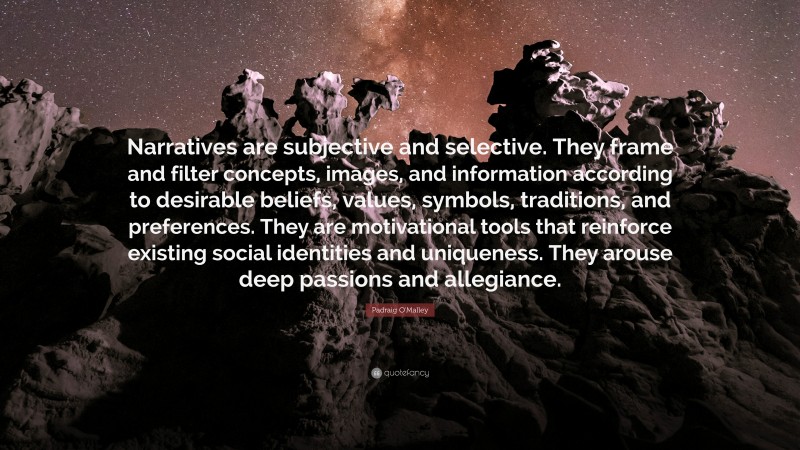 Padraig O'Malley Quote: “Narratives are subjective and selective. They frame and filter concepts, images, and information according to desirable beliefs, values, symbols, traditions, and preferences. They are motivational tools that reinforce existing social identities and uniqueness. They arouse deep passions and allegiance.”