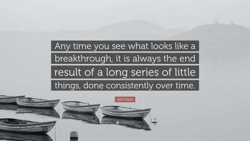 Jeff Olson Quote: “Any time you see what looks like a breakthrough, it is always the end result of a long series of little things, done consistently over time.”