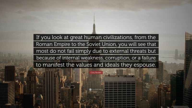 Cory Booker Quote: “If you look at great human civilizations, from the Roman Empire to the Soviet Union, you will see that most do not fail simply due to external threats but because of internal weakness, corruption, or a failure to manifest the values and ideals they espouse.”