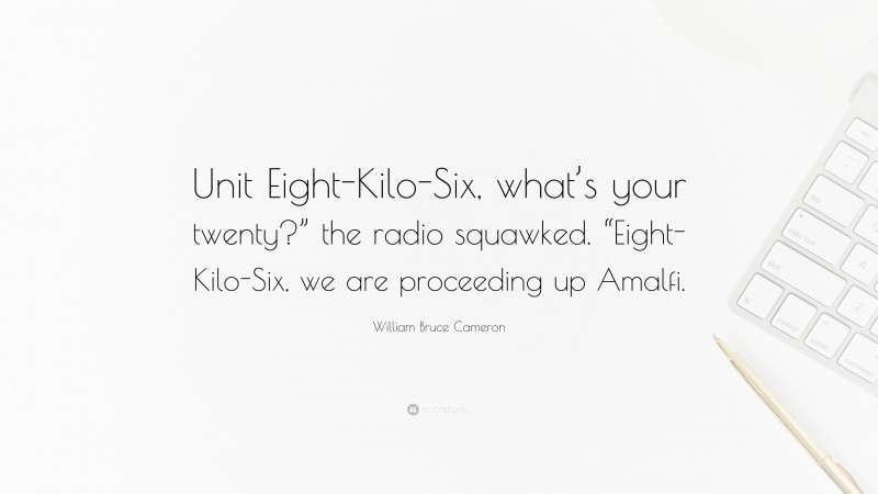 William Bruce Cameron Quote: “Unit Eight-Kilo-Six, what’s your twenty?” the radio squawked. “Eight-Kilo-Six, we are proceeding up Amalfi.”
