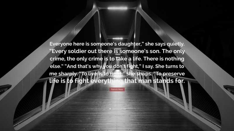 Patrick Ness Quote: “Everyone here is someone’s daughter,” she says quietly. “Every soldier out there is someone’s son. The only crime, the only crime is to take a life. There is nothing else.” “And that’s why you don’t fight,” I say. She turns to me sharply. “To live is to fight,” she snaps. “To preserve life is to fight everything that man stands for.”