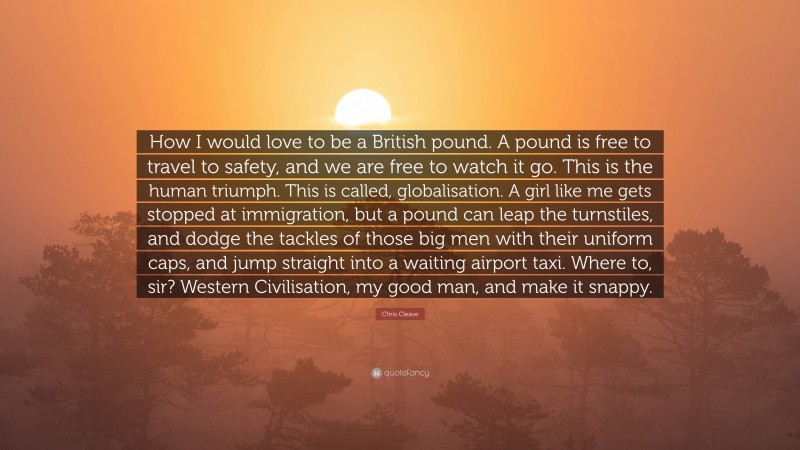 Chris Cleave Quote: “How I would love to be a British pound. A pound is free to travel to safety, and we are free to watch it go. This is the human triumph. This is called, globalisation. A girl like me gets stopped at immigration, but a pound can leap the turnstiles, and dodge the tackles of those big men with their uniform caps, and jump straight into a waiting airport taxi. Where to, sir? Western Civilisation, my good man, and make it snappy.”