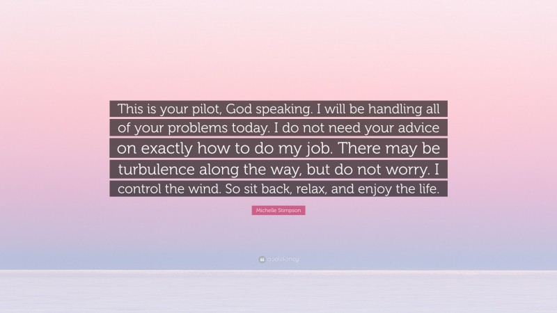 Michelle Stimpson Quote: “This is your pilot, God speaking. I will be handling all of your problems today. I do not need your advice on exactly how to do my job. There may be turbulence along the way, but do not worry. I control the wind. So sit back, relax, and enjoy the life.”