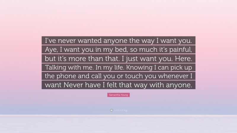 Samantha Young Quote: “I’ve never wanted anyone the way I want you. Aye, I want you in my bed, so much it’s painful, but it’s more than that. I just want you. Here. Talking with me. In my life. Knowing I can pick up the phone and call you or touch you whenever I want Never have I felt that way with anyone.”