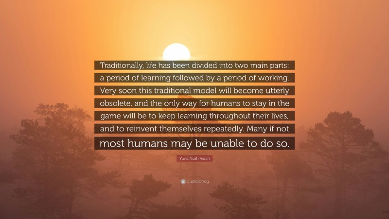 Yuval Noah Harari Quote: “Traditionally, life has been divided into two main parts: a period of learning followed by a period of working. Very soon this traditional model will become utterly obsolete, and the only way for humans to stay in the game will be to keep learning throughout their lives, and to reinvent themselves repeatedly. Many if not most humans may be unable to do so.”