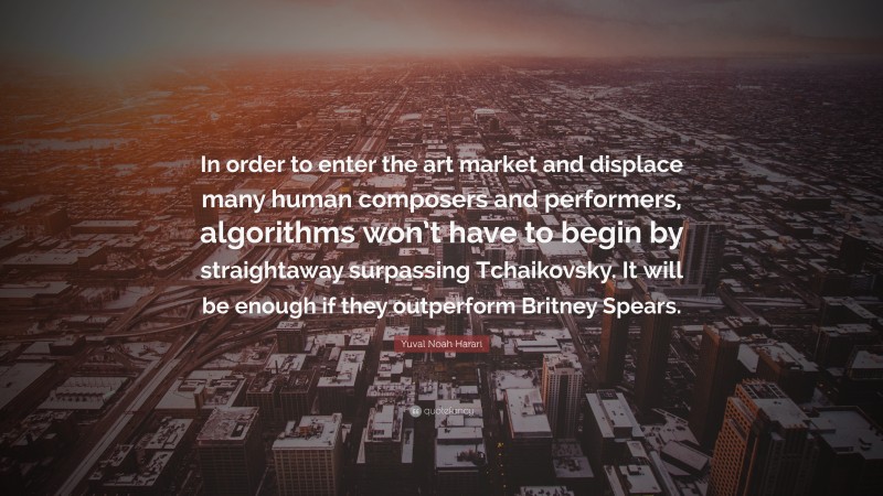 Yuval Noah Harari Quote: “In order to enter the art market and displace many human composers and performers, algorithms won’t have to begin by straightaway surpassing Tchaikovsky. It will be enough if they outperform Britney Spears.”