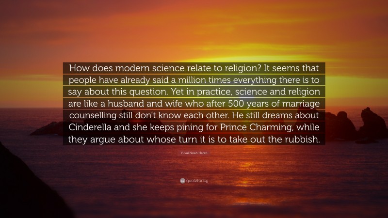Yuval Noah Harari Quote: “How does modern science relate to religion? It seems that people have already said a million times everything there is to say about this question. Yet in practice, science and religion are like a husband and wife who after 500 years of marriage counselling still don’t know each other. He still dreams about Cinderella and she keeps pining for Prince Charming, while they argue about whose turn it is to take out the rubbish.”