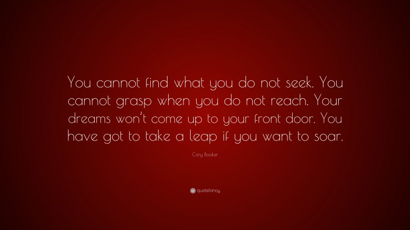 Cory Booker Quote: “You cannot find what you do not seek. You cannot grasp when you do not reach. Your dreams won’t come up to your front door. You have got to take a leap if you want to soar.”