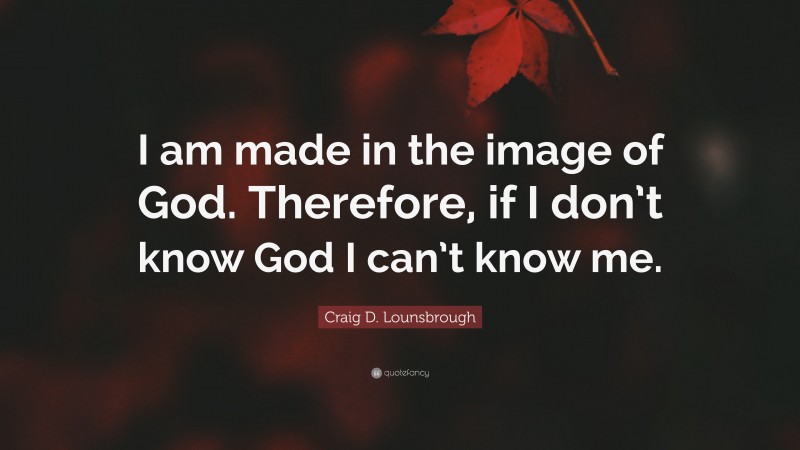 Craig D. Lounsbrough Quote: “I am made in the image of God. Therefore, if I don’t know God I can’t know me.”
