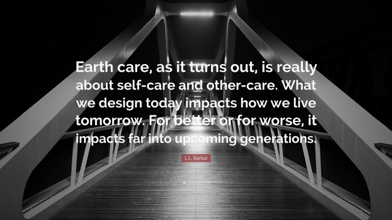 L.L. Barkat Quote: “Earth care, as it turns out, is really about self-care and other-care. What we design today impacts how we live tomorrow. For better or for worse, it impacts far into upcoming generations.”