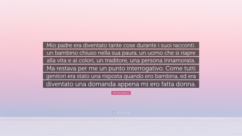 Simona Sparaco Quote: “Mio padre era diventato tante cose durante i suoi racconti: un bambino chiuso nella sua paura, un uomo che si riapre alla vita e ai colori, un traditore, una persona innamorata. Ma restava per me un punto interrogativo. Come tutti genitori era stato una risposta quando ero bambina, ed era diventato una domanda appena mi ero fatta donna.”