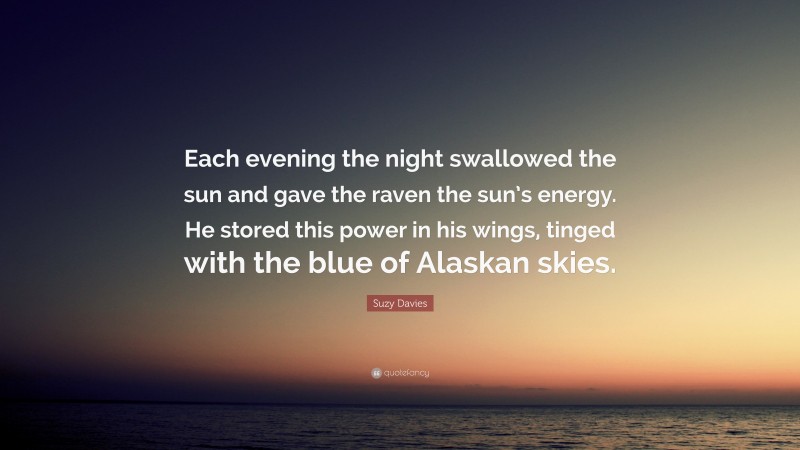 Suzy Davies Quote: “Each evening the night swallowed the sun and gave the raven the sun’s energy. He stored this power in his wings, tinged with the blue of Alaskan skies.”