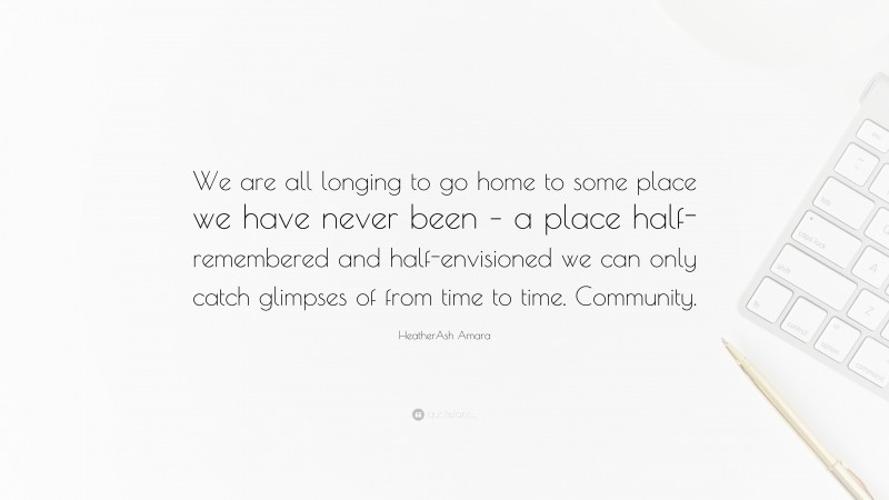 HeatherAsh Amara Quote: “We are all longing to go home to some place we have never been – a place half-remembered and half-envisioned we can only catch glimpses of from time to time. Community.”