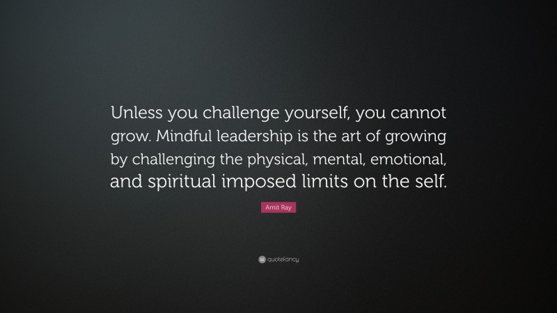 Amit Ray Quote: “Unless you challenge yourself, you cannot grow. Mindful leadership is the art of growing by challenging the physical, mental, emotional, and spiritual imposed limits on the self.”