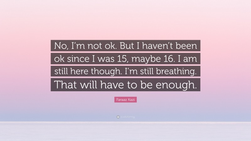 Faraaz Kazi Quote: “No, I’m not ok. But I haven’t been ok since I was 15, maybe 16. I am still here though. I’m still breathing. That will have to be enough.”
