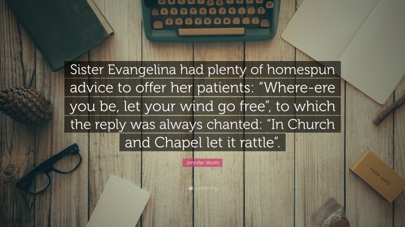 Jennifer Worth Quote: “Sister Evangelina had plenty of homespun advice to offer her patients: “Where-ere you be, let your wind go free”, to which the reply was always chanted: “In Church and Chapel let it rattle”.”