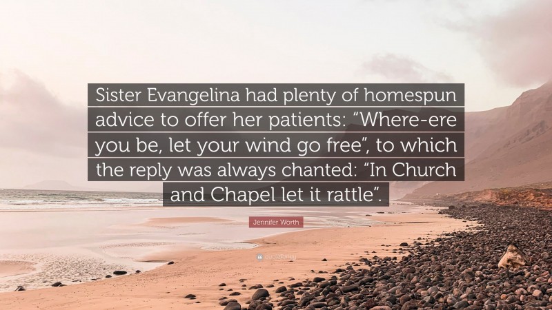 Jennifer Worth Quote: “Sister Evangelina had plenty of homespun advice to offer her patients: “Where-ere you be, let your wind go free”, to which the reply was always chanted: “In Church and Chapel let it rattle”.”
