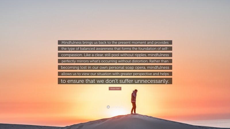 Kristin Neff Quote: “Mindfulness brings us back to the present moment and provides the type of balanced awareness that forms the foundation of self-compassion. Like a clear, still pool without ripples, mindfulness perfectly mirrors what’s occurring without distortion. Rather than becoming lost in our own personal soap opera, mindfulness allows us to view our situation with greater perspective and helps to ensure that we don’t suffer unnecessarily.”