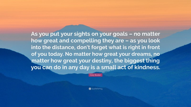 Cory Booker Quote: “As you put your sights on your goals – no matter how great and compelling they are – as you look into the distance, don’t forget what is right in front of you today. No matter how great your dreams, no matter how great your destiny, the biggest thing you can do in any day is a small act of kindness.”