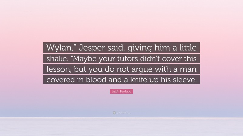 Leigh Bardugo Quote: “Wylan,” Jesper said, giving him a little shake. “Maybe your tutors didn’t cover this lesson, but you do not argue with a man covered in blood and a knife up his sleeve.”