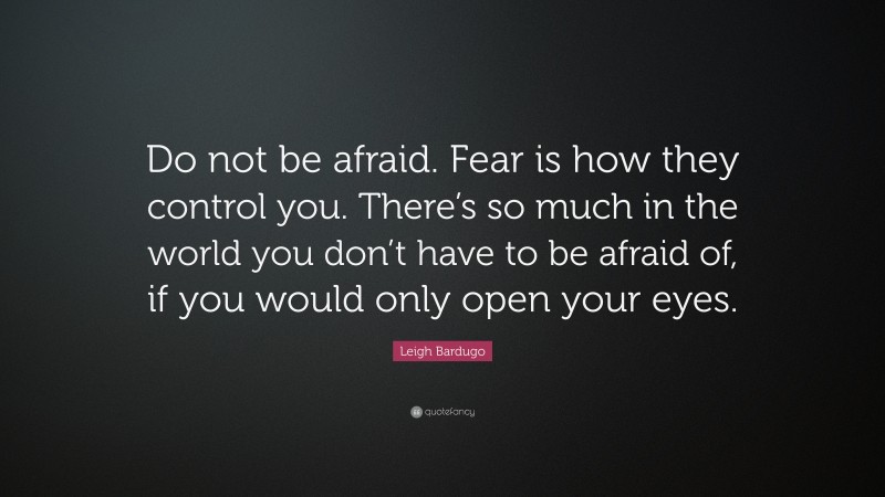 Leigh Bardugo Quote: “Do not be afraid. Fear is how they control you. There’s so much in the world you don’t have to be afraid of, if you would only open your eyes.”
