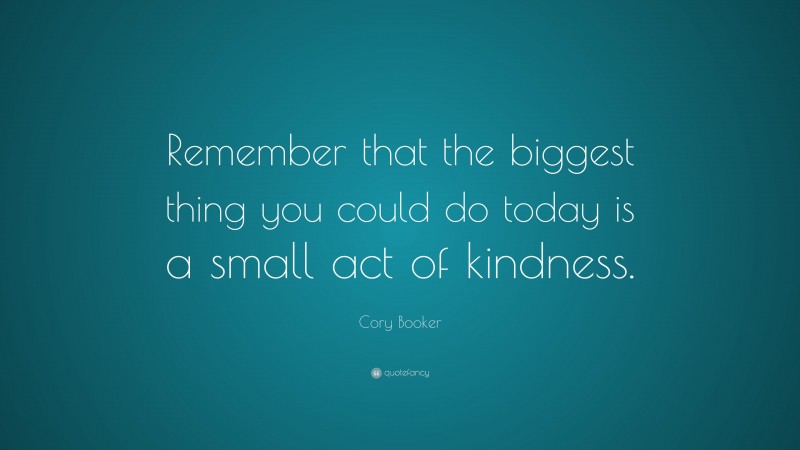 Cory Booker Quote: “Remember that the biggest thing you could do today is a small act of kindness.”