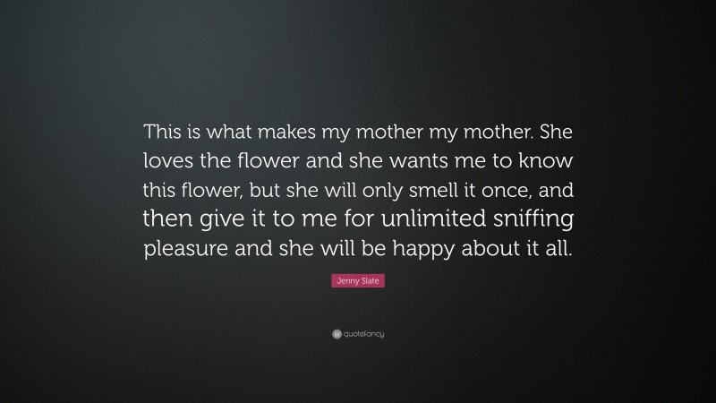 Jenny Slate Quote: “This is what makes my mother my mother. She loves the flower and she wants me to know this flower, but she will only smell it once, and then give it to me for unlimited sniffing pleasure and she will be happy about it all.”