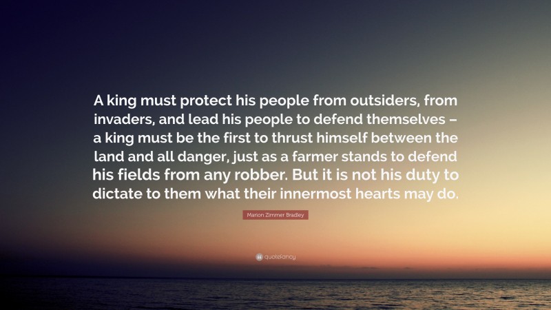 Marion Zimmer Bradley Quote: “A king must protect his people from outsiders, from invaders, and lead his people to defend themselves – a king must be the first to thrust himself between the land and all danger, just as a farmer stands to defend his fields from any robber. But it is not his duty to dictate to them what their innermost hearts may do.”