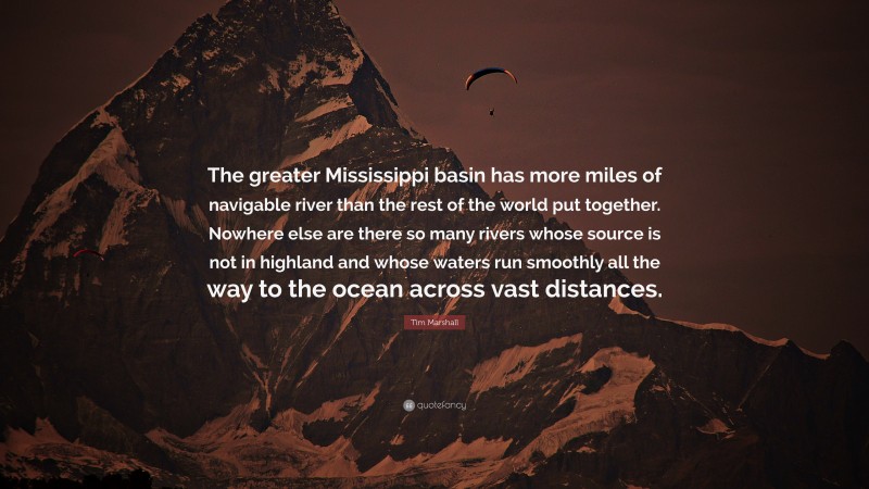 Tim Marshall Quote: “The greater Mississippi basin has more miles of navigable river than the rest of the world put together. Nowhere else are there so many rivers whose source is not in highland and whose waters run smoothly all the way to the ocean across vast distances.”