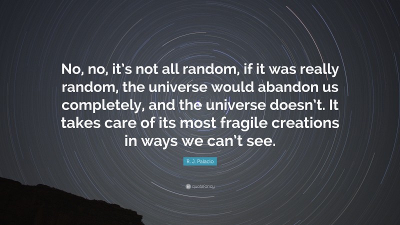 R. J. Palacio Quote: “No, no, it’s not all random, if it was really random, the universe would abandon us completely, and the universe doesn’t. It takes care of its most fragile creations in ways we can’t see.”