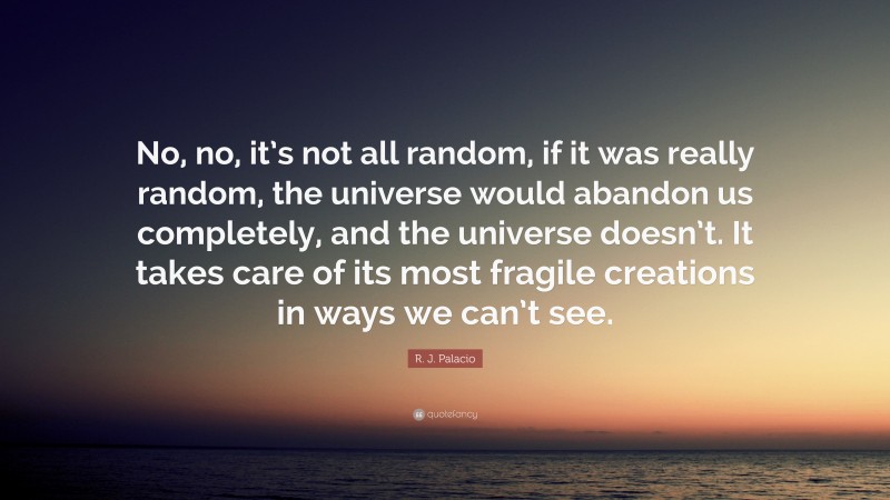 R. J. Palacio Quote: “No, no, it’s not all random, if it was really random, the universe would abandon us completely, and the universe doesn’t. It takes care of its most fragile creations in ways we can’t see.”