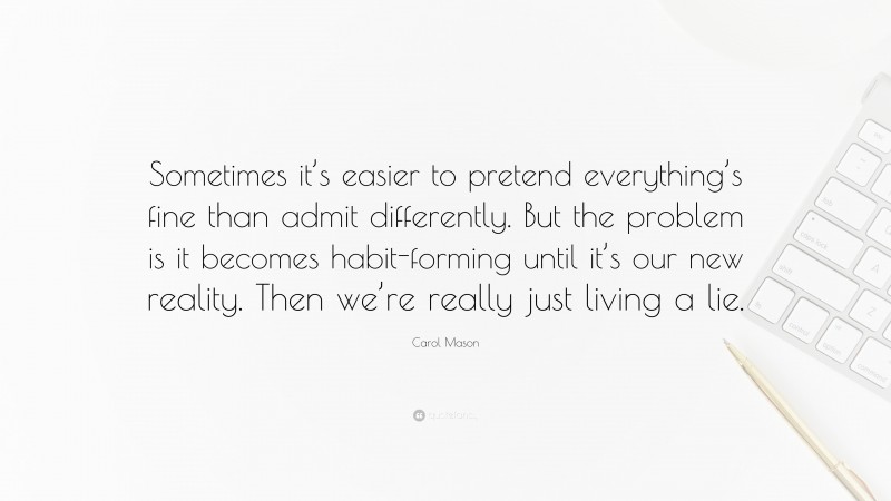 Carol Mason Quote: “Sometimes it’s easier to pretend everything’s fine than admit differently. But the problem is it becomes habit-forming until it’s our new reality. Then we’re really just living a lie.”