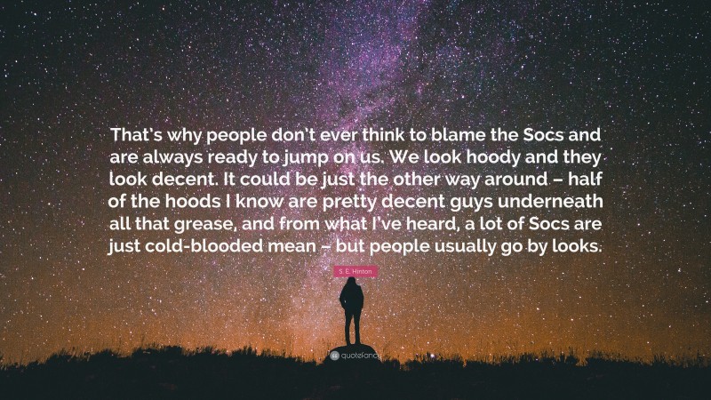S. E. Hinton Quote: “That’s why people don’t ever think to blame the Socs and are always ready to jump on us. We look hoody and they look decent. It could be just the other way around – half of the hoods I know are pretty decent guys underneath all that grease, and from what I’ve heard, a lot of Socs are just cold-blooded mean – but people usually go by looks.”