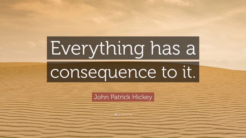 John Patrick Hickey Quote: “Everything has a consequence to it.”