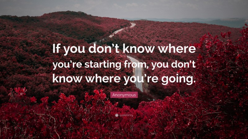 Anonymous Quote: “If you don’t know where you’re starting from, you don’t know where you’re going.”