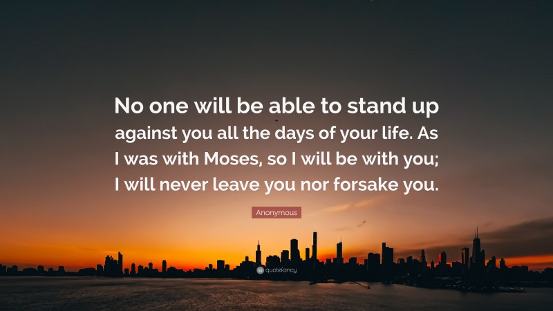 Anonymous Quote: “No one will be able to stand up against you all the days of your life. As I was with Moses, so I will be with you; I will never leave you nor forsake you.”