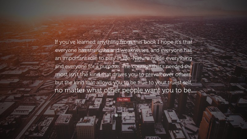 Ray Dalio Quote: “If you’ve learned anything from this book I hope it’s that everyone has strengths and weaknesses, and everyone has an important role to play in life. Nature made everything and everyone for a purpose. The courage that’s needed the most isn’t the kind that drives you to prevail over others, but the kind that allows you to be true to your truest self, no matter what other people want you to be.”