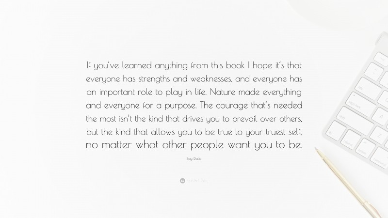 Ray Dalio Quote: “If you’ve learned anything from this book I hope it’s that everyone has strengths and weaknesses, and everyone has an important role to play in life. Nature made everything and everyone for a purpose. The courage that’s needed the most isn’t the kind that drives you to prevail over others, but the kind that allows you to be true to your truest self, no matter what other people want you to be.”