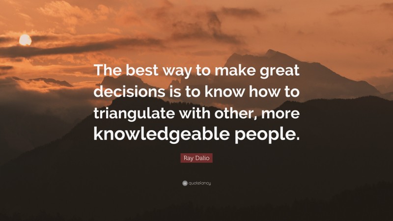 Ray Dalio Quote: “The best way to make great decisions is to know how to triangulate with other, more knowledgeable people.”