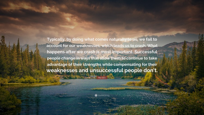 Ray Dalio Quote: “Typically, by doing what comes naturally to us, we fail to account for our weaknesses, which leads us to crash. What happens after we crash is most important. Successful people change in ways that allow them to continue to take advantage of their strengths while compensating for their weaknesses and unsuccessful people don’t.”