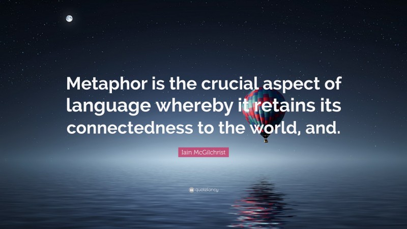 Iain McGilchrist Quote: “Metaphor is the crucial aspect of language whereby it retains its connectedness to the world, and.”