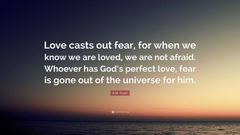 A.W. Tozer Quote: “Love casts out fear, for when we know we are loved, we are not afraid. Whoever has God’s perfect love, fear is gone out of the universe for him.”