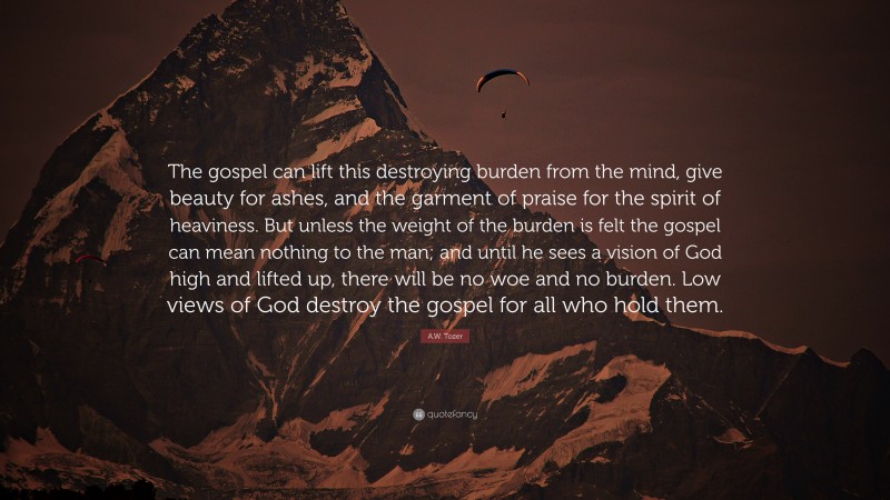 A.W. Tozer Quote: “The gospel can lift this destroying burden from the mind, give beauty for ashes, and the garment of praise for the spirit of heaviness. But unless the weight of the burden is felt the gospel can mean nothing to the man; and until he sees a vision of God high and lifted up, there will be no woe and no burden. Low views of God destroy the gospel for all who hold them.”