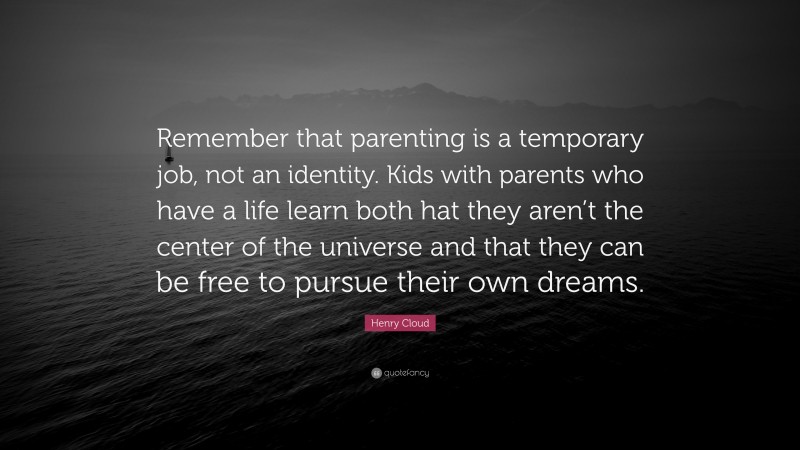 Henry Cloud Quote: “Remember that parenting is a temporary job, not an identity. Kids with parents who have a life learn both hat they aren’t the center of the universe and that they can be free to pursue their own dreams.”