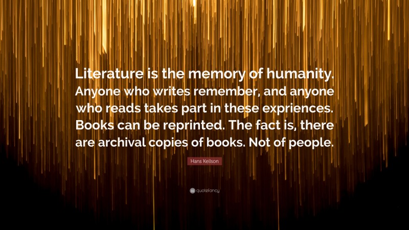 Hans Keilson Quote: “Literature is the memory of humanity. Anyone who writes remember, and anyone who reads takes part in these expriences. Books can be reprinted. The fact is, there are archival copies of books. Not of people.”
